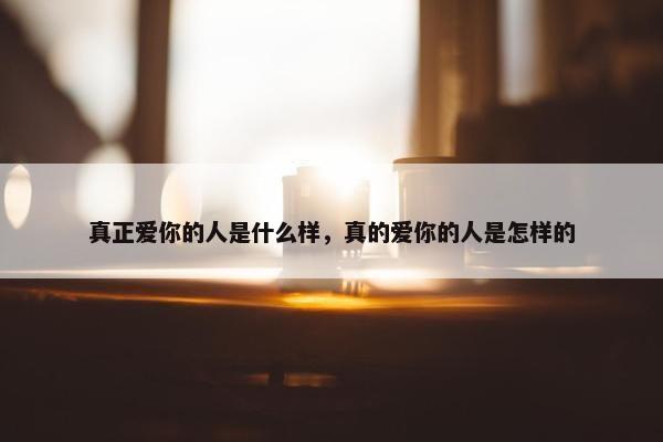 真正爱你的人是什么样，真的爱你的人是怎样的