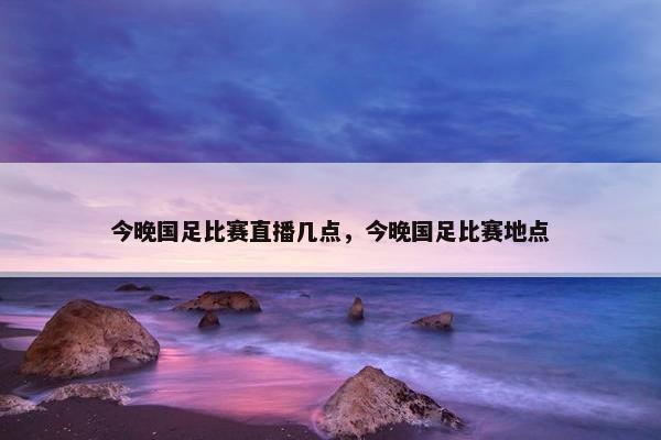 今晚国足比赛直播几点，今晚国足比赛地点