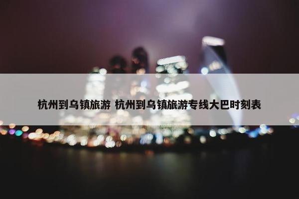 杭州到乌镇旅游 杭州到乌镇旅游专线大巴时刻表