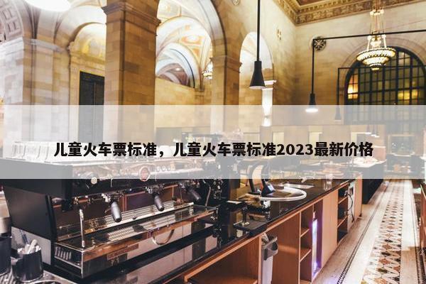 儿童火车票标准，儿童火车票标准2023最新价格