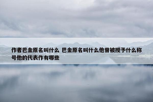 作者巴金原名叫什么 巴金原名叫什么他曾被授予什么称号他的代表作有哪些