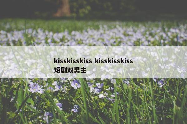 kisskisskiss kisskisskiss短剧双男主