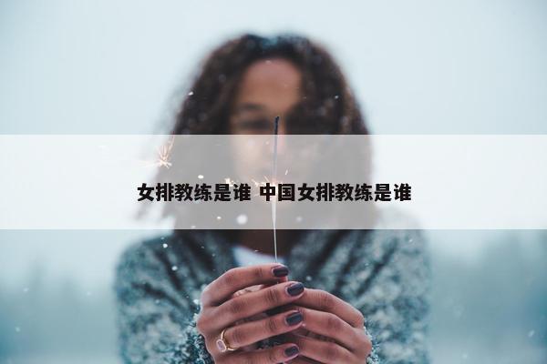 女排教练是谁 中国女排教练是谁