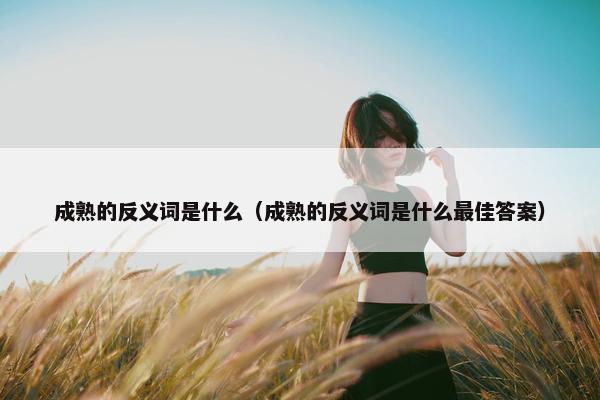 成熟的反义词是什么（成熟的反义词是什么最佳答案）