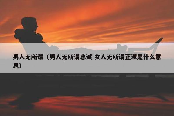 男人无所谓（男人无所谓忠诚 女人无所谓正派是什么意思）