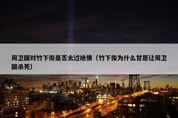 周卫国对竹下俊是否太过绝情（竹下俊为什么甘愿让周卫国杀死）