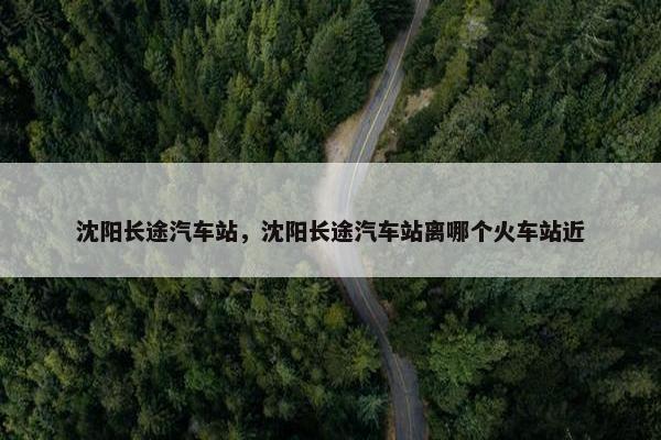 沈阳长途汽车站，沈阳长途汽车站离哪个火车站近