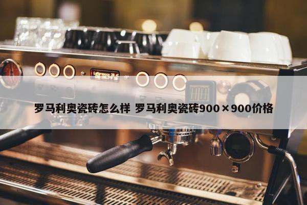 罗马利奥瓷砖怎么样 罗马利奥瓷砖900×900价格