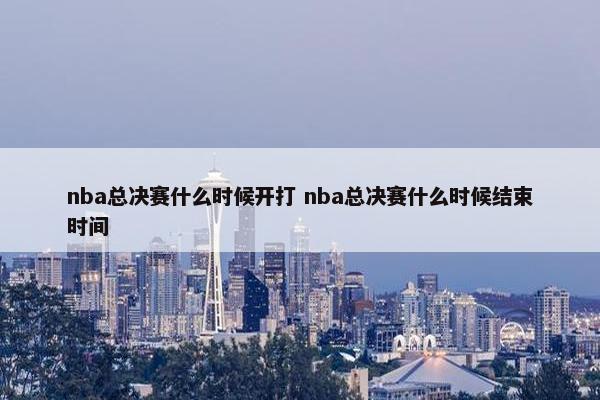 nba总决赛什么时候开打 nba总决赛什么时候结束时间