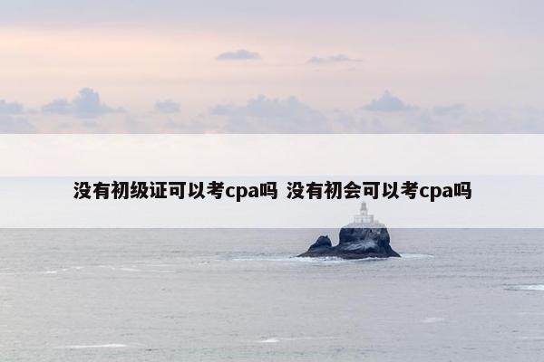 没有初级证可以考cpa吗 没有初会可以考cpa吗