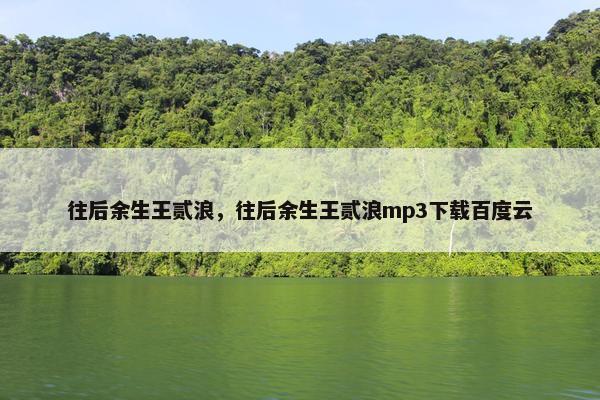 往后余生王贰浪，往后余生王贰浪mp3下载百度云