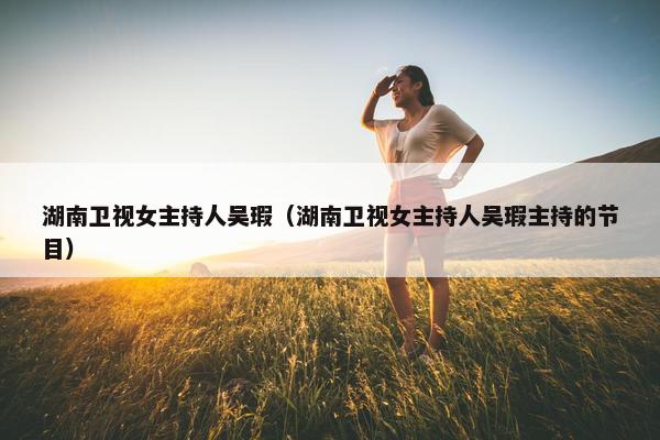 湖南卫视女主持人吴瑕（湖南卫视女主持人吴瑕主持的节目）