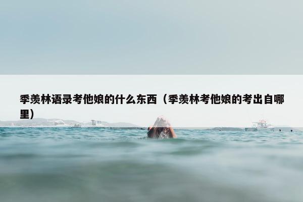 季羡林语录考他娘的什么东西（季羡林考他娘的考出自哪里）