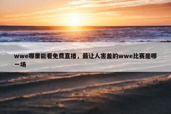 wwe哪里能看免费直播，最让人害羞的wwe比赛是哪一场