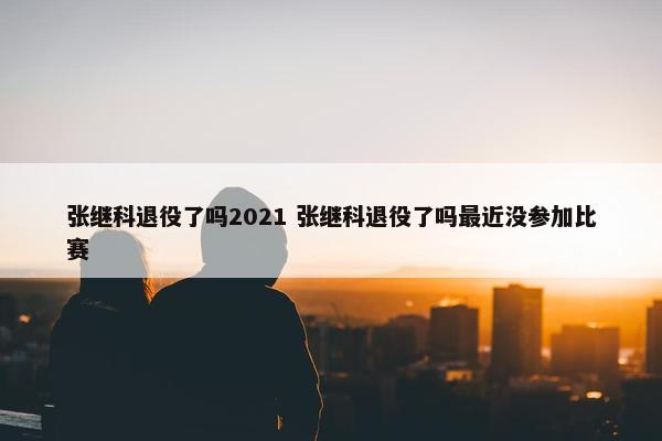 张继科退役了吗2021 张继科退役了吗最近没参加比赛