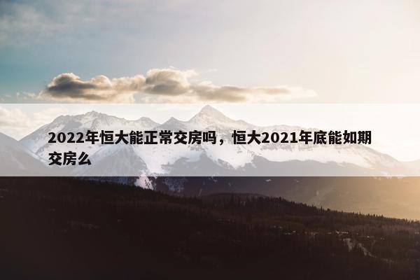 2022年恒大能正常交房吗，恒大2021年底能如期交房么