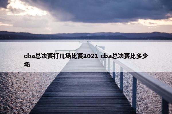 cba总决赛打几场比赛2021 cba总决赛比多少场