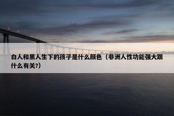 白人和黑人生下的孩子是什么颜色（非洲人性功能强大跟什么有关?）