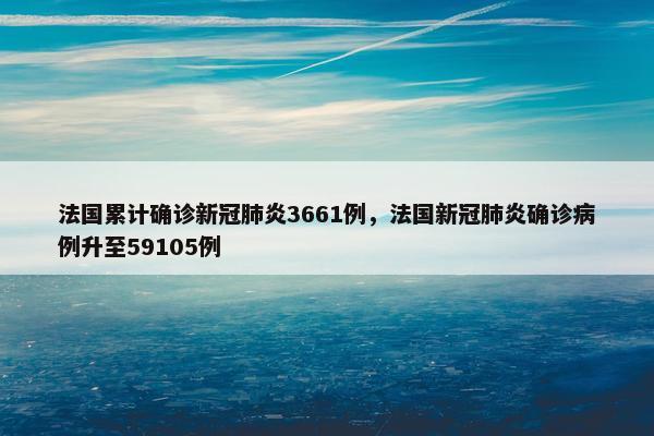 法国累计确诊新冠肺炎3661例，法国新冠肺炎确诊病例升至59105例