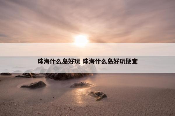 珠海什么岛好玩 珠海什么岛好玩便宜