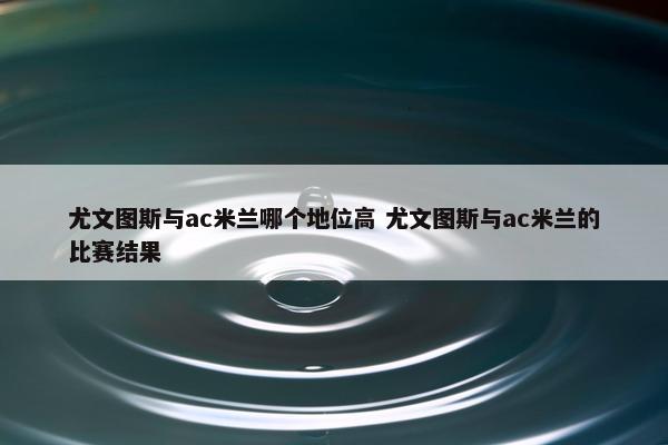 尤文图斯与ac米兰哪个地位高 尤文图斯与ac米兰的比赛结果