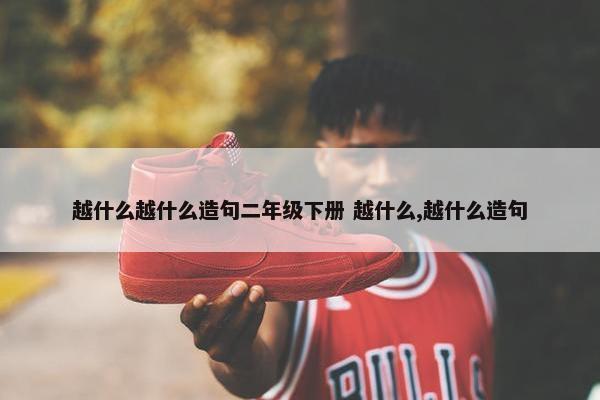 越什么越什么造句二年级下册 越什么,越什么造句