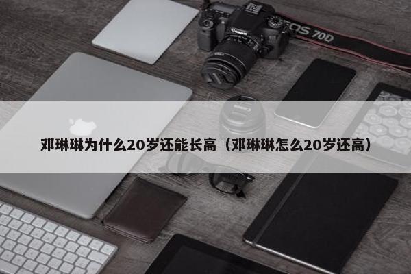 邓琳琳为什么20岁还能长高（邓琳琳怎么20岁还高）