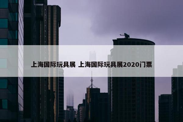 上海国际玩具展 上海国际玩具展2020门票