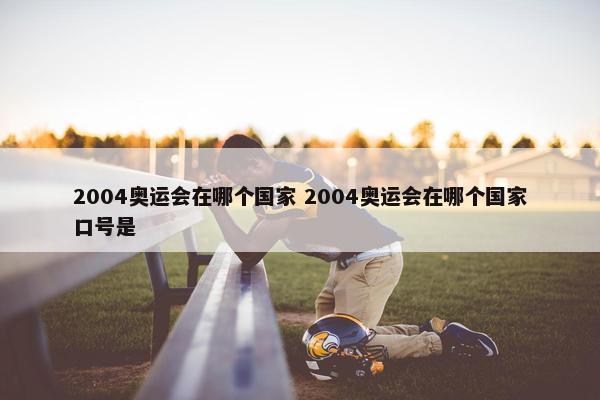 2004奥运会在哪个国家 2004奥运会在哪个国家口号是