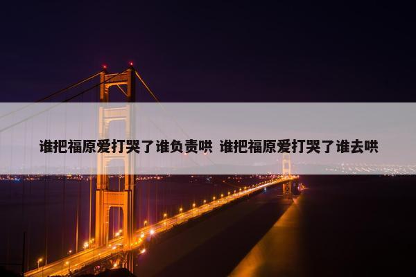 谁把福原爱打哭了谁负责哄 谁把福原爱打哭了谁去哄