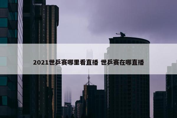 2021世乒赛哪里看直播 世乒赛在哪直播