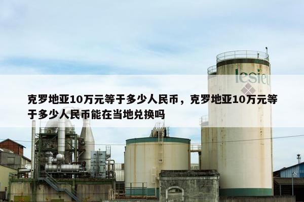 克罗地亚10万元等于多少人民币，克罗地亚10万元等于多少人民币能在当地兑换吗