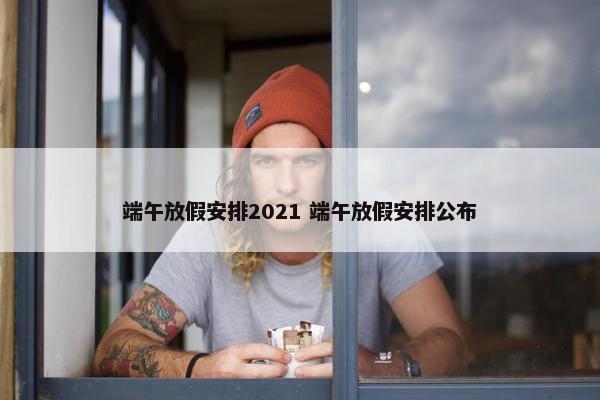 端午放假安排2021 端午放假安排公布