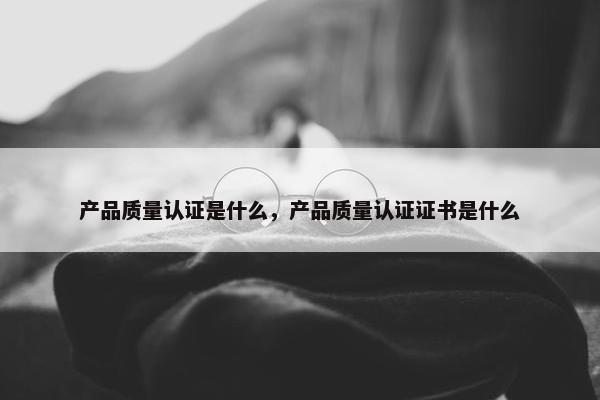 产品质量认证是什么，产品质量认证证书是什么