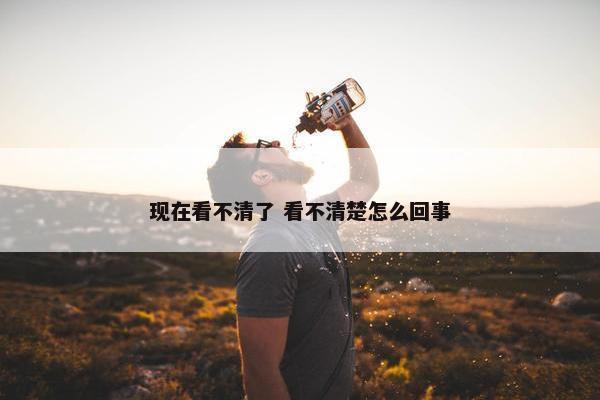 现在看不清了 看不清楚怎么回事