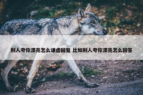 别人夸你漂亮怎么谦虚回复 比如别人夸你漂亮怎么回答