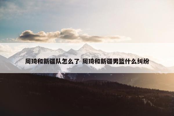 周琦和新疆队怎么了 周琦和新疆男篮什么纠纷