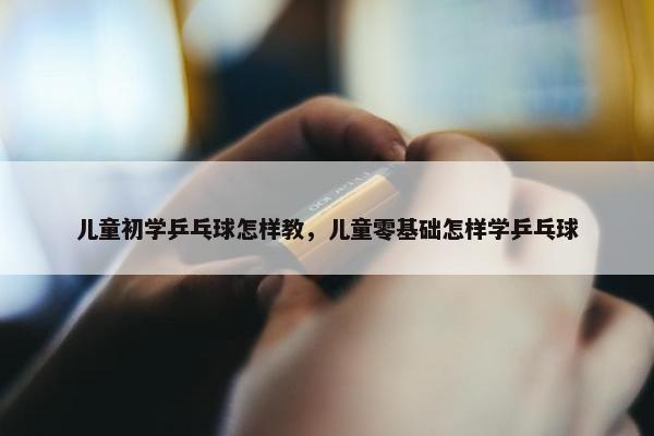 儿童初学乒乓球怎样教，儿童零基础怎样学乒乓球