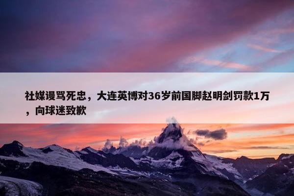 社媒谩骂死忠，大连英博对36岁前国脚赵明剑罚款1万，向球迷致歉