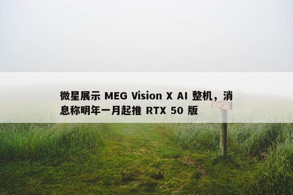 微星展示 MEG Vision X AI 整机，消息称明年一月起推 RTX 50 版