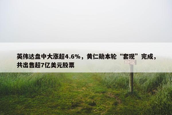 英伟达盘中大涨超4.6%，黄仁勋本轮“套现”完成，共出售超7亿美元股票