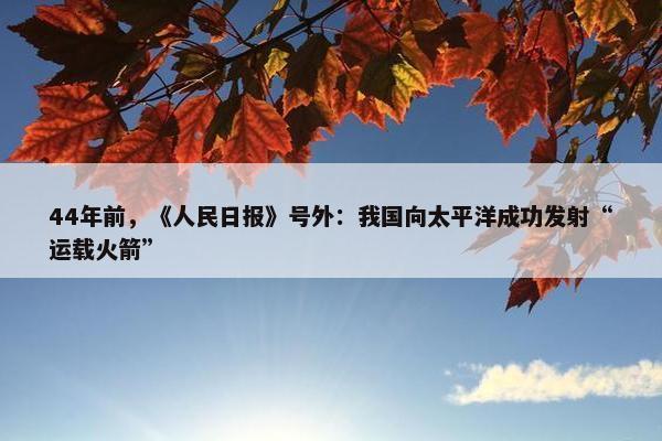 44年前，《人民日报》号外：我国向太平洋成功发射“运载火箭”