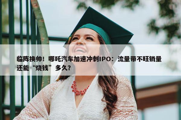 临阵换帅！哪吒汽车加速冲刺IPO：流量带不旺销量 还能“烧钱”多久？