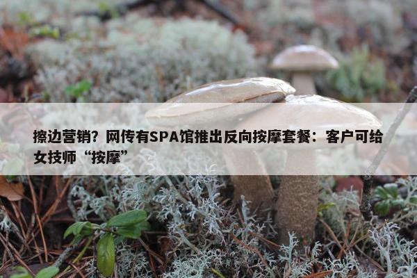 擦边营销？网传有SPA馆推出反向按摩套餐：客户可给女技师“按摩”