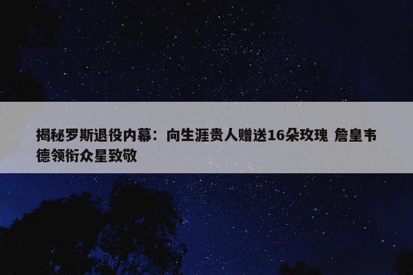 揭秘罗斯退役内幕：向生涯贵人赠送16朵玫瑰 詹皇韦德领衔众星致敬