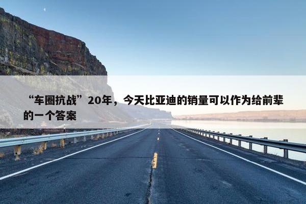 “车圈抗战”20年，今天比亚迪的销量可以作为给前辈的一个答案