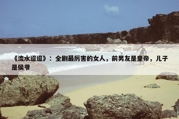 《流水迢迢》：全剧最厉害的女人，前男友是皇帝，儿子是侯爷