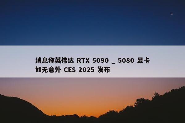 消息称英伟达 RTX 5090 _ 5080 显卡如无意外 CES 2025 发布