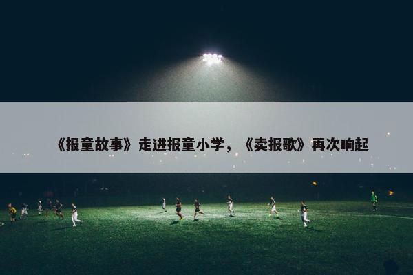 《报童故事》走进报童小学，《卖报歌》再次响起