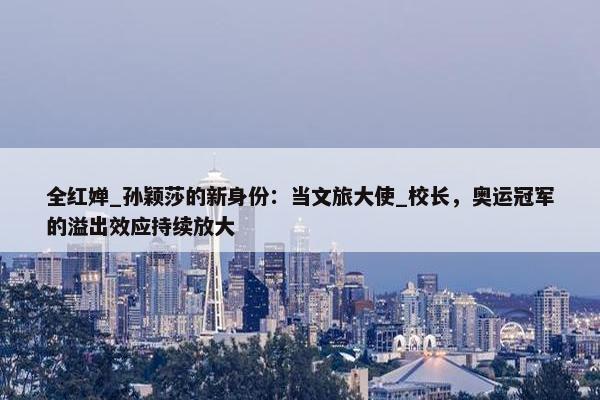 全红婵_孙颖莎的新身份：当文旅大使_校长，奥运冠军的溢出效应持续放大